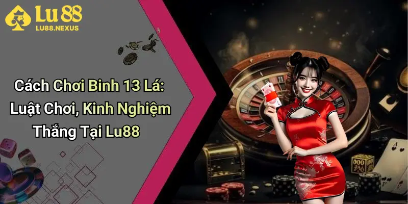 Cách Chơi Binh 13 Lá: Luật Chơi, Kinh Nghiệm Thắng Tại Lu88