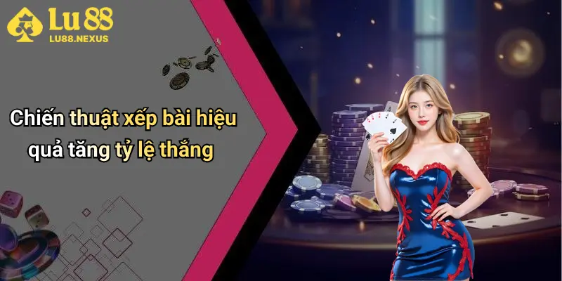 Chiến thuật xếp bài hiệu quả tăng tỷ lệ thắng