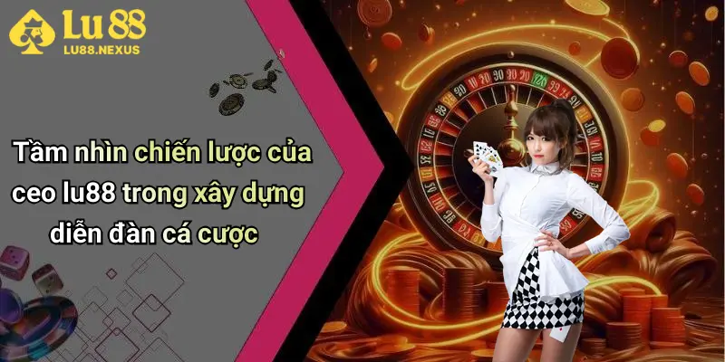 Tầm nhìn chiến lược của ceo lu88 trong xây dựng diễn đàn cá cược